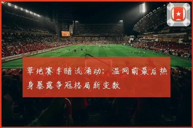 草地赛季暗流涌动：温网前最后热身暴露争冠格局新变数
