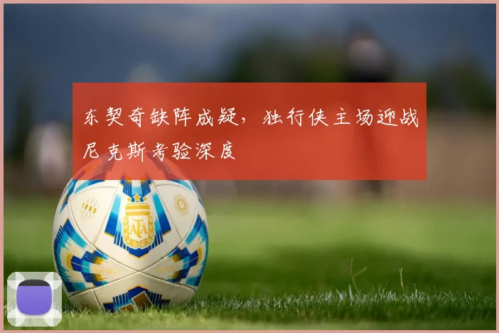 东契奇缺阵成疑，独行侠主场迎战尼克斯考验深度