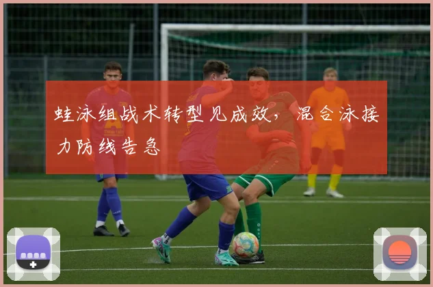 蛙泳组战术转型见成效，混合泳接力防线告急
