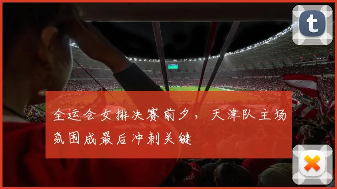 全运会女排决赛前夕，天津队主场氛围成最后冲刺关键