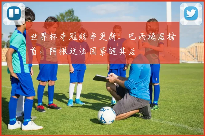世界杯夺冠赔率更新：巴西稳居榜首，阿根廷法国紧随其后