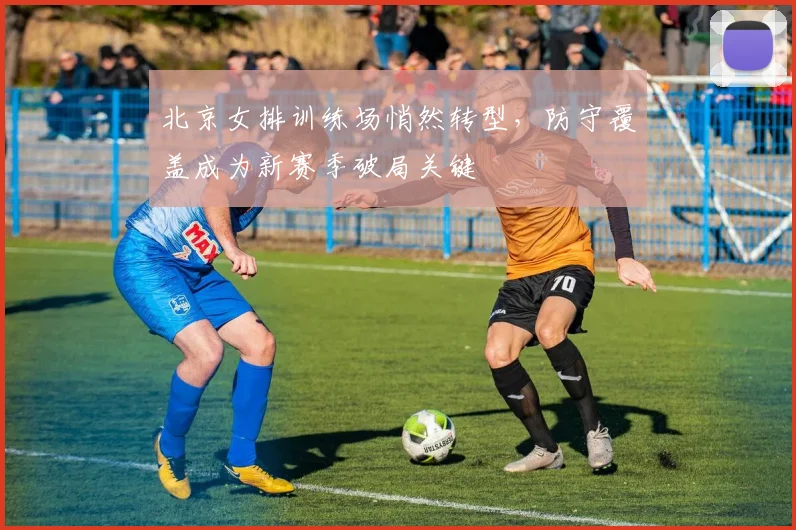 北京女排训练场悄然转型，防守覆盖成为新赛季破局关键