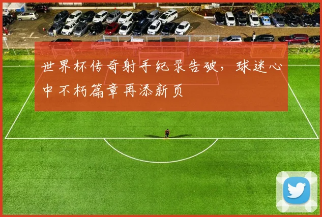 世界杯传奇射手纪录告破，球迷心中不朽篇章再添新页