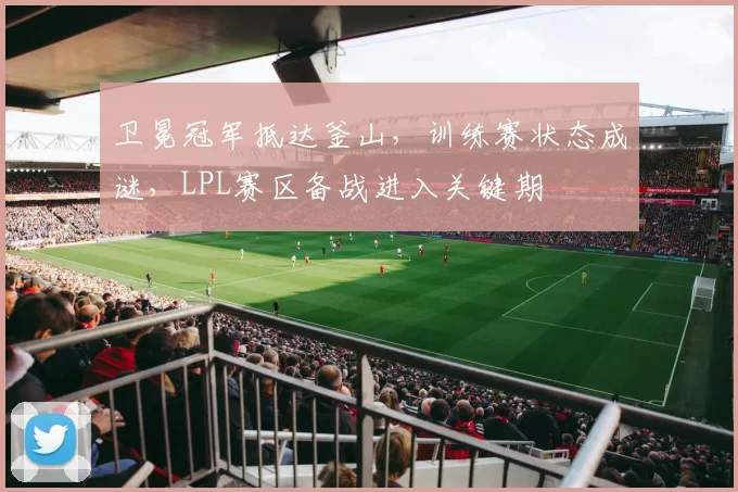 卫冕冠军抵达釜山，训练赛状态成谜，LPL赛区备战进入关键期