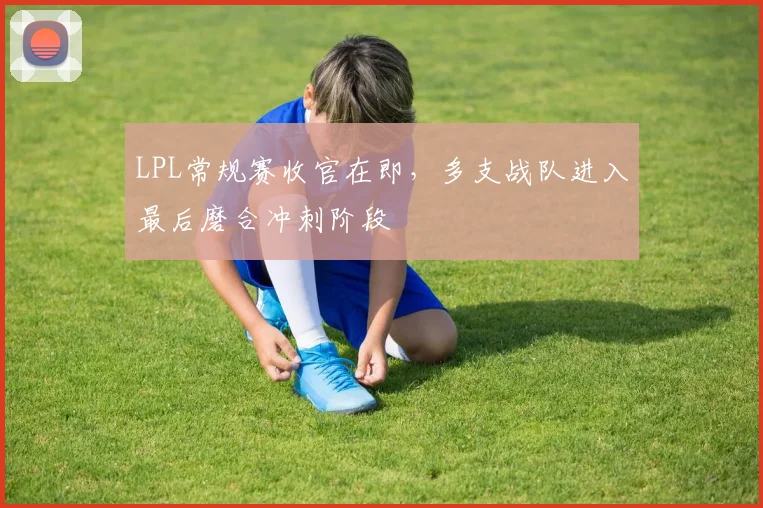 LPL常规赛收官在即，多支战队进入最后磨合冲刺阶段