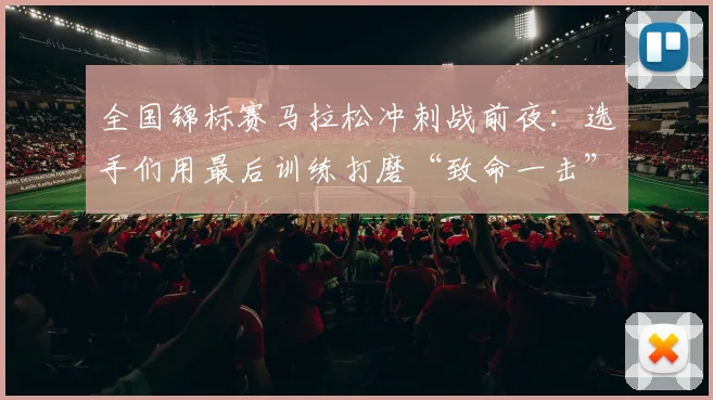 全国锦标赛马拉松冲刺战前夜：选手们用最后训练打磨“致命一击”