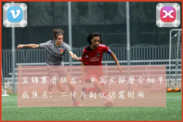 亚锦赛晋级后，中国女排磨合细节成焦点：二传与副攻仍需时间