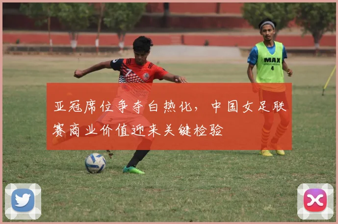 亚冠席位争夺白热化，中国女足联赛商业价值迎来关键检验