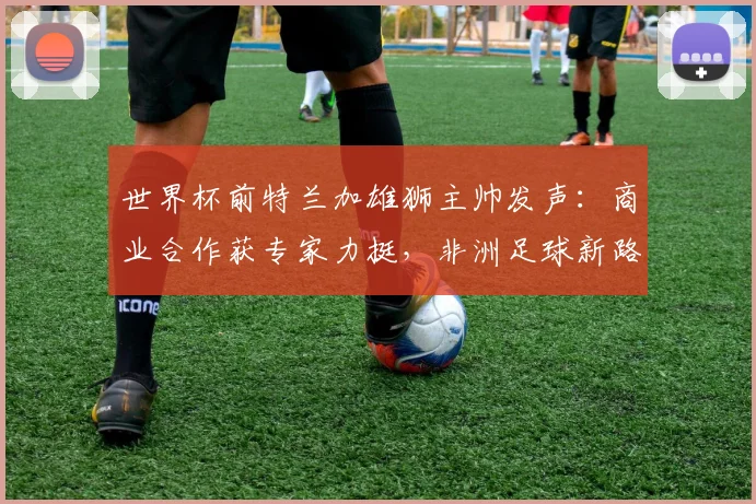 世界杯前特兰加雄狮主帅发声：商业合作获专家力挺，非洲足球新路径引关注