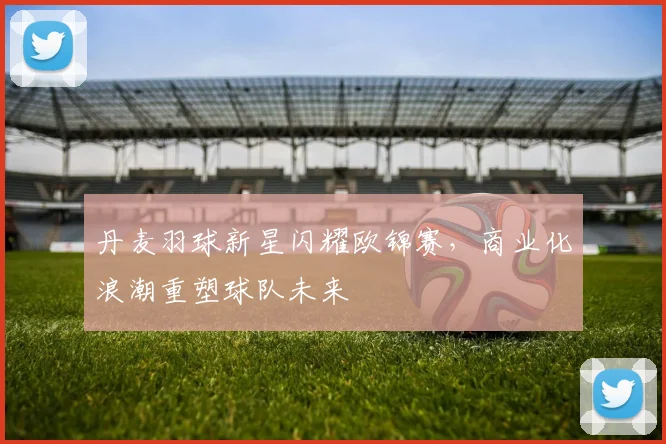 丹麦羽球新星闪耀欧锦赛，商业化浪潮重塑球队未来