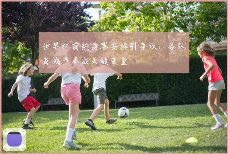 世界杯前热身赛安排引争议，各队备战节奏成关键变量