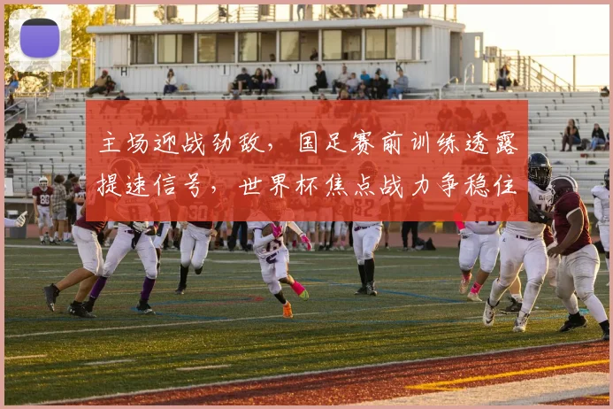 主场迎战劲敌，国足赛前训练透露提速信号，世界杯焦点战力争稳住局面
