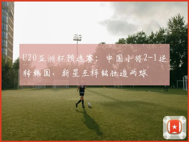 U20亚洲杯预选赛：中国小将2-1逆转韩国，新星王梓铭独造两球