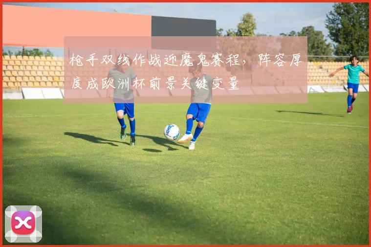 枪手双线作战迎魔鬼赛程，阵容厚度成欧洲杯前景关键变量