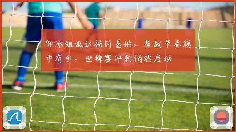 仰泳组抵达福冈基地，备战节奏稳中有升，世锦赛冲刺悄然启动