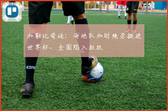 加勒比奇迹：海地队加时绝杀挺进世界杯，全国陷入狂欢