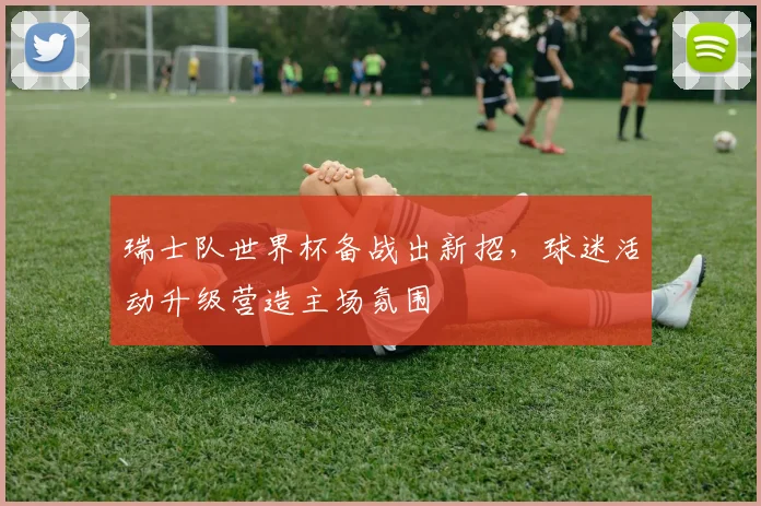 瑞士队世界杯备战出新招，球迷活动升级营造主场氛围