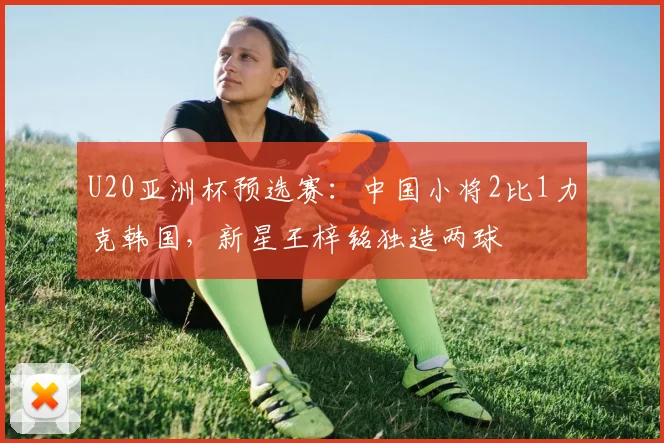 U20亚洲杯预选赛：中国小将2比1力克韩国，新星王梓铭独造两球