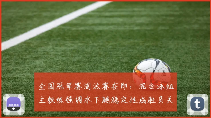 全国冠军赛淘汰赛在即，混合泳组主教练强调水下腿稳定性成胜负关键