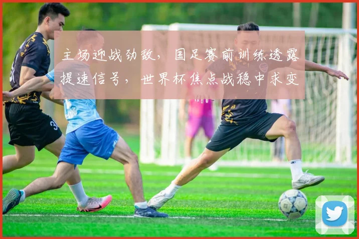主场迎战劲敌，国足赛前训练透露提速信号，世界杯焦点战稳中求变