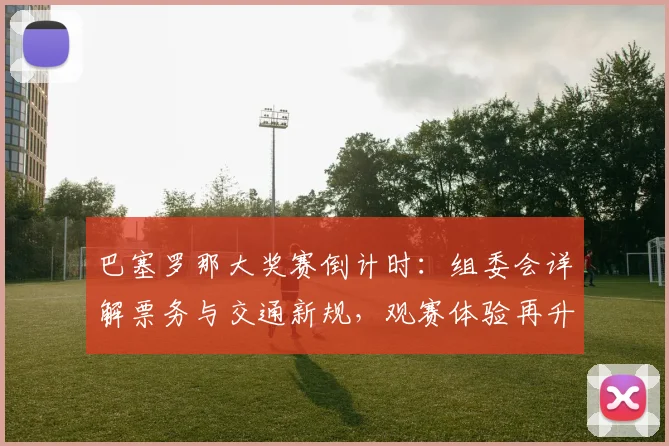 巴塞罗那大奖赛倒计时：组委会详解票务与交通新规，观赛体验再升级