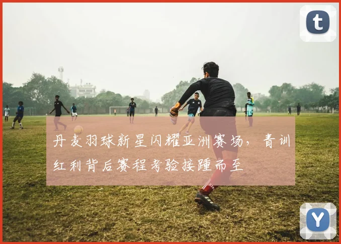 丹麦羽球新星闪耀亚洲赛场，青训红利背后赛程考验接踵而至