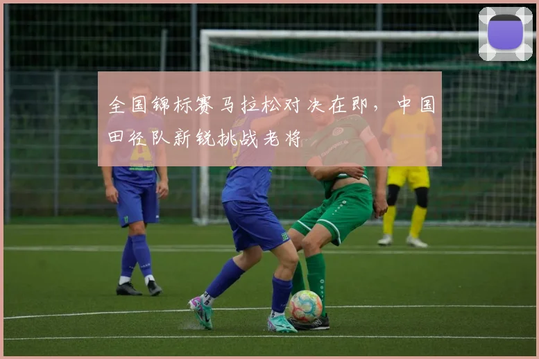 全国锦标赛马拉松对决在即，中国田径队新锐挑战老将