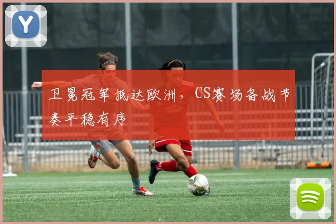 卫冕冠军抵达欧洲，CS赛场备战节奏平稳有序