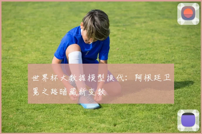 世界杯大数据模型换代：阿根廷卫冕之路暗藏新变数
