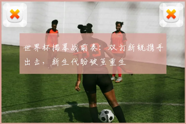 世界杯揭幕战前奏：双打新锐携手出击，新生代盼破茧重生