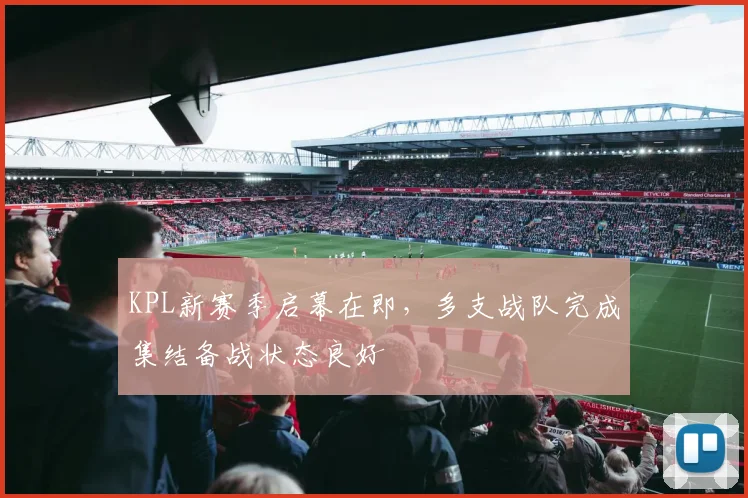 KPL新赛季启幕在即，多支战队完成集结备战状态良好
