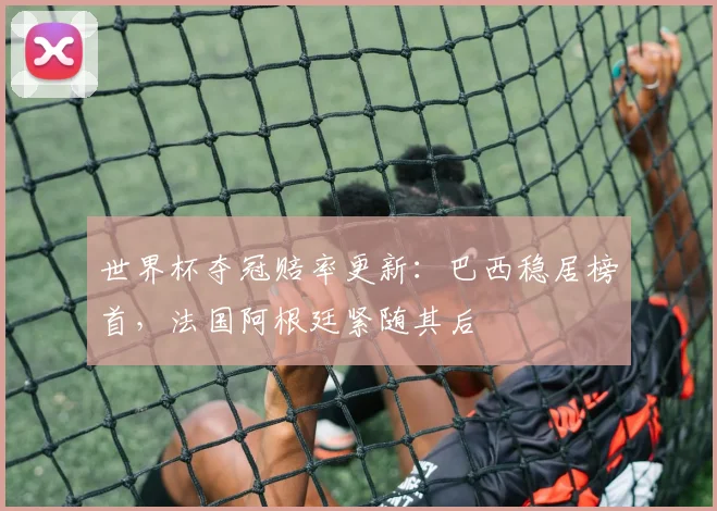 世界杯夺冠赔率更新：巴西稳居榜首，法国阿根廷紧随其后