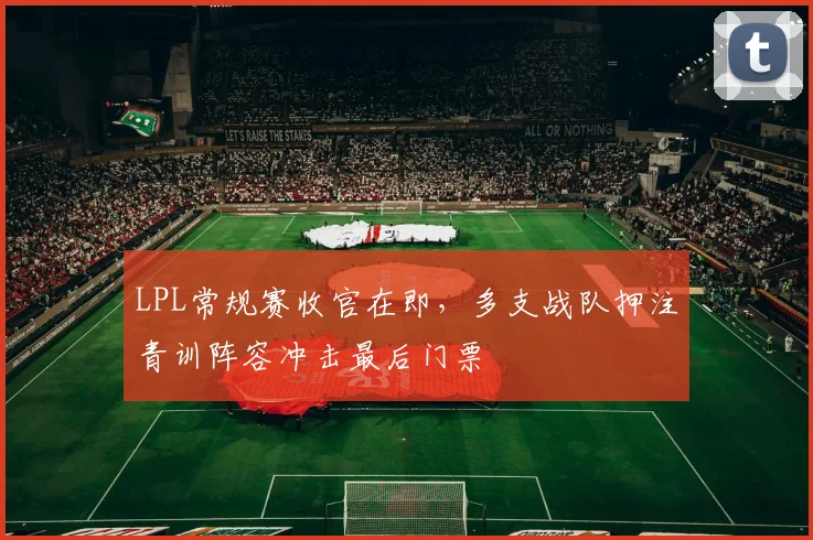 LPL常规赛收官在即，多支战队押注青训阵容冲击最后门票