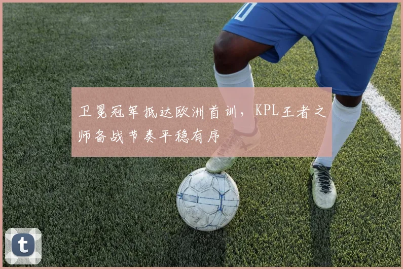 卫冕冠军抵达欧洲首训，KPL王者之师备战节奏平稳有序