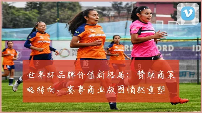世界杯品牌价值新格局：赞助商策略转向，赛事商业版图悄然重塑
