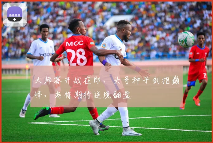 大师赛开战在即，头号种子剑指巅峰，老将期待逆境翻盘