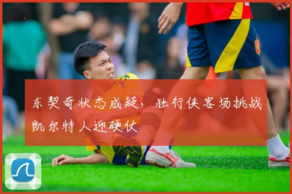 东契奇状态成疑，独行侠客场挑战凯尔特人迎硬仗
