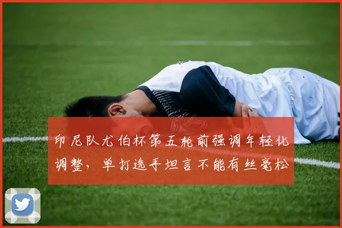 印尼队尤伯杯第五轮前强调年轻化调整，单打选手坦言不能有丝毫松懈