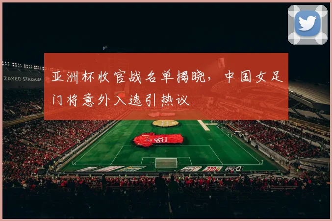 亚洲杯收官战名单揭晓，中国女足门将意外入选引热议