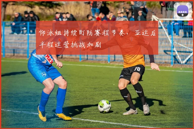仰泳组持续盯防赛程节奏，亚运后半程运营挑战加剧