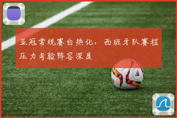 亚冠常规赛白热化，西班牙队赛程压力考验阵容深度