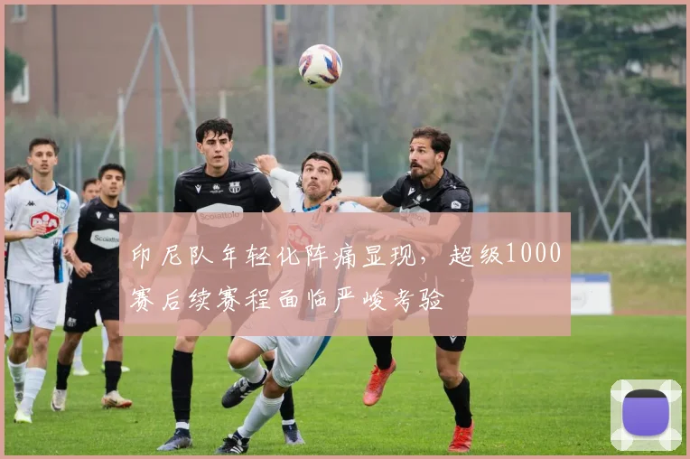 印尼队年轻化阵痛显现，超级1000赛后续赛程面临严峻考验