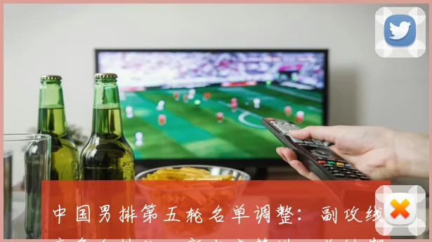 中国男排第五轮名单调整：副攻线竞争白热化，新老交替进入关键期