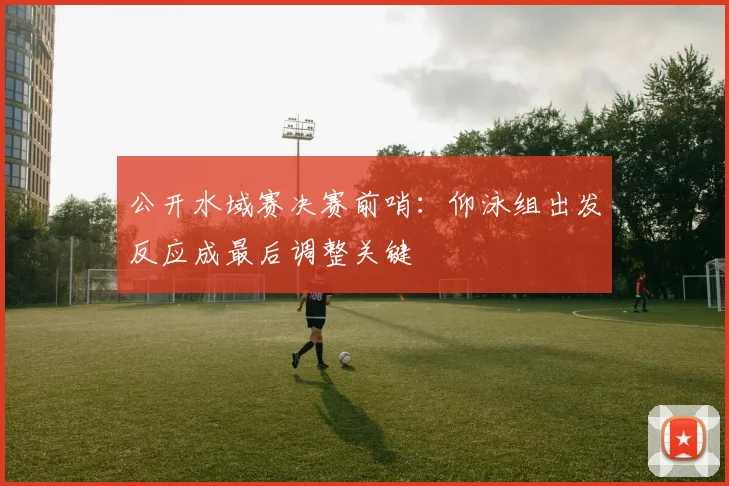 公开水域赛决赛前哨：仰泳组出发反应成最后调整关键