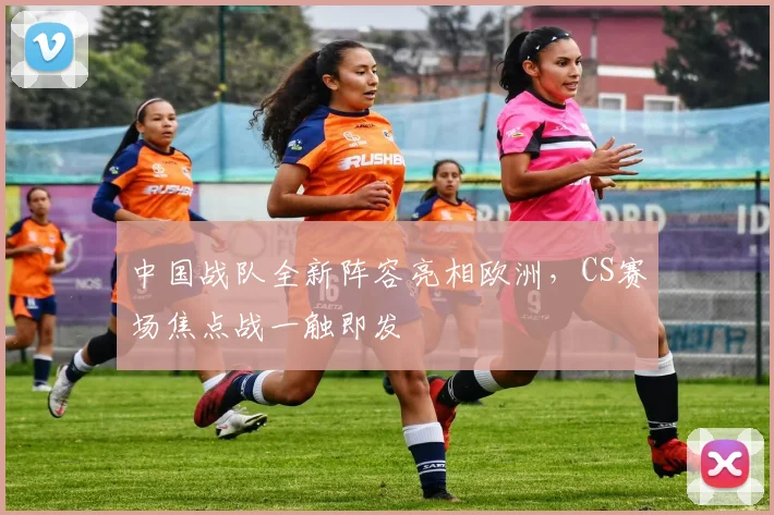 中国战队全新阵容亮相欧洲，CS赛场焦点战一触即发