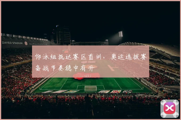 仰泳组抵达赛区首训，奥运选拔赛备战节奏稳中有升
