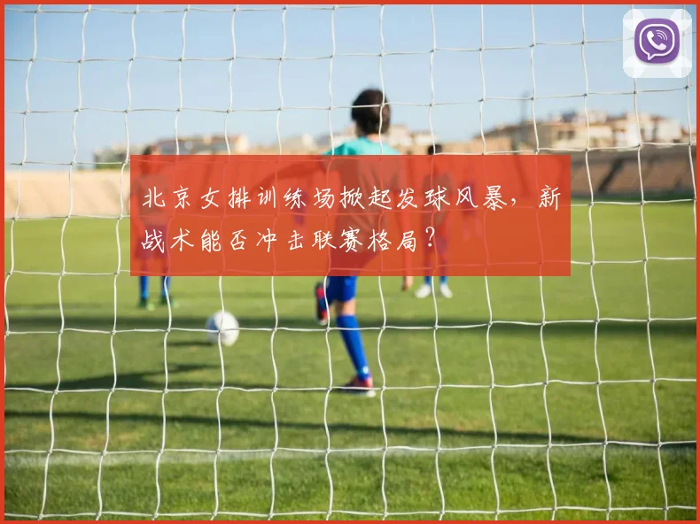北京女排训练场掀起发球风暴，新战术能否冲击联赛格局？