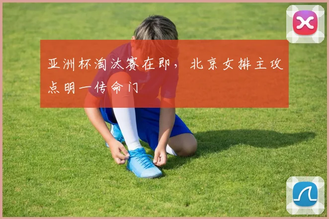 亚洲杯淘汰赛在即，北京女排主攻点明一传命门
