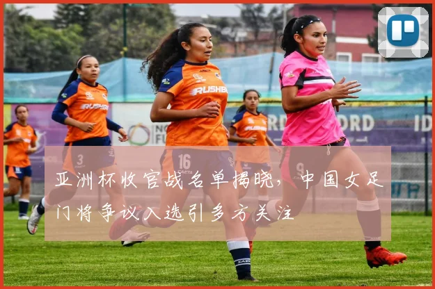 亚洲杯收官战名单揭晓，中国女足门将争议入选引多方关注