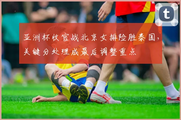 亚洲杯收官战北京女排险胜泰国，关键分处理成最后调整重点